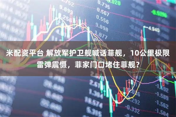 米配资平台 解放军护卫舰喊话菲舰，10公里极限雷弹震慑，菲家门口堵住菲舰？