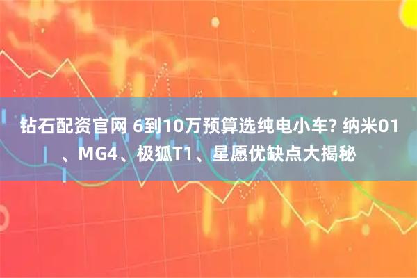 钻石配资官网 6到10万预算选纯电小车? 纳米01、MG4、极狐T1、星愿优缺点大揭秘