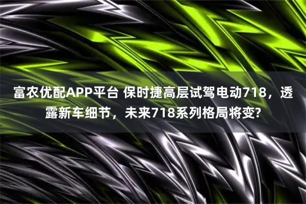 富农优配APP平台 保时捷高层试驾电动718，透露新车细节，未来718系列格局将变?