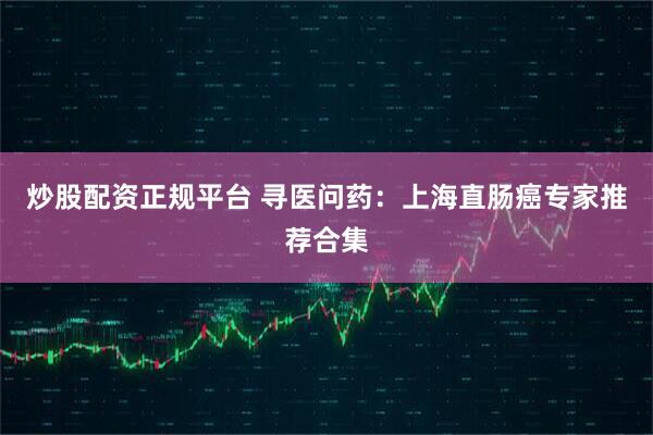 炒股配资正规平台 寻医问药：上海直肠癌专家推荐合集