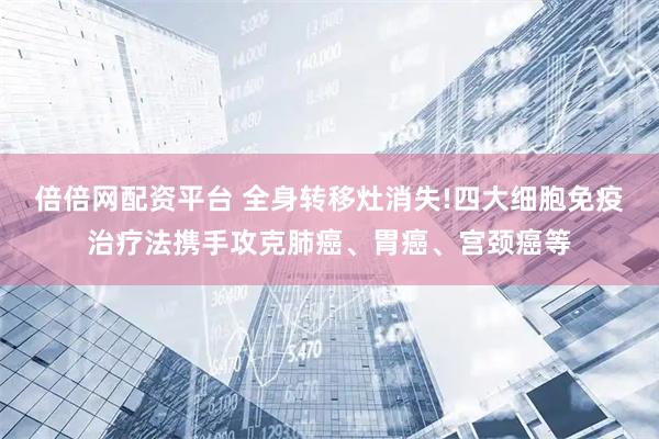 倍倍网配资平台 全身转移灶消失!四大细胞免疫治疗法携手攻克肺癌、胃癌、宫颈癌等