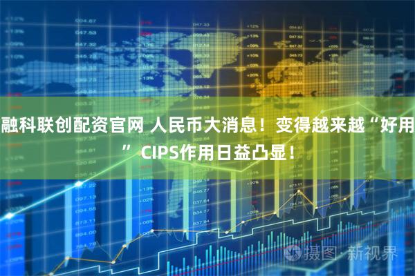 融科联创配资官网 人民币大消息！变得越来越“好用” CIPS作用日益凸显！