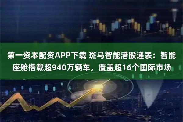 第一资本配资APP下载 斑马智能港股递表：智能座舱搭载超940万辆车，覆盖超16个国际市场