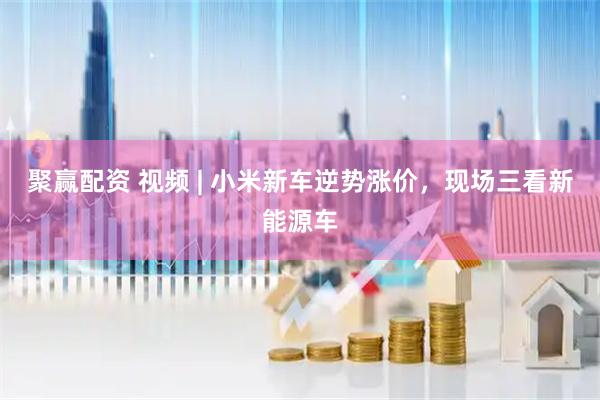 聚赢配资 视频 | 小米新车逆势涨价，现场三看新能源车