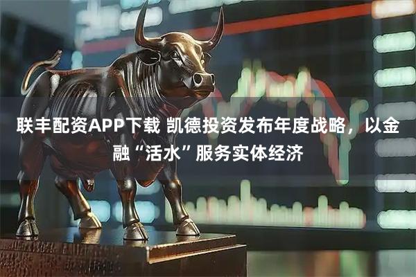 联丰配资APP下载 凯德投资发布年度战略，以金融“活水”服务实体经济