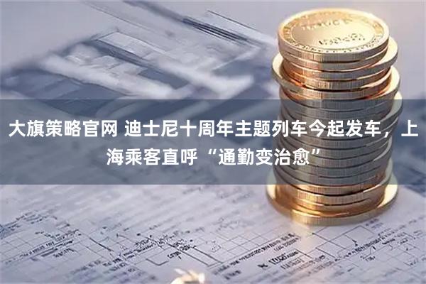 大旗策略官网 迪士尼十周年主题列车今起发车，上海乘客直呼 “通勤变治愈”