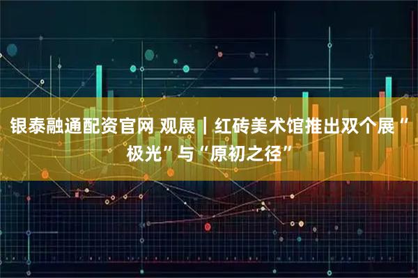 银泰融通配资官网 观展｜红砖美术馆推出双个展“极光”与“原初之径”