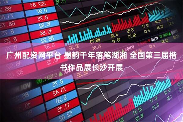 广州配资网平台 墨韵千年落笔湖湘 全国第三届楷书作品展长沙开展