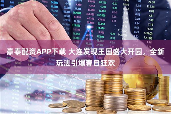 豪泰配资APP下载 大连发现王国盛大开园，全新玩法引爆春日狂欢