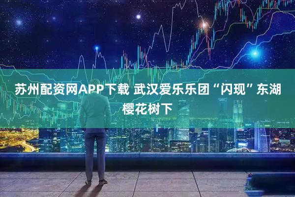 苏州配资网APP下载 武汉爱乐乐团“闪现”东湖樱花树下