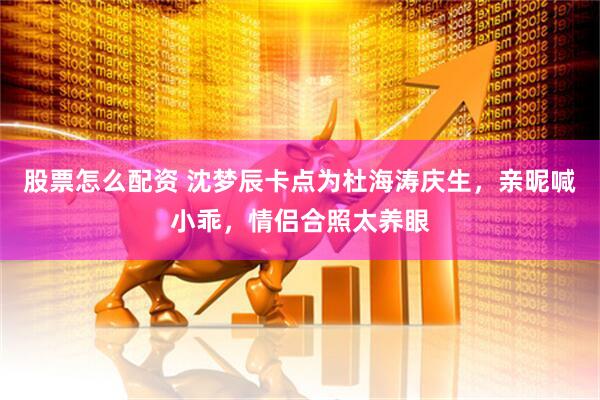 股票怎么配资 沈梦辰卡点为杜海涛庆生，亲昵喊小乖，情侣合照太养眼