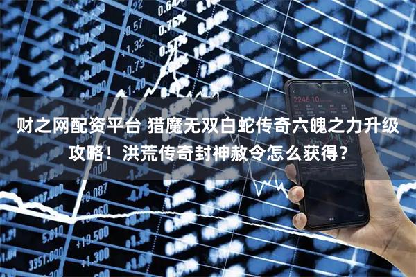 财之网配资平台 猎魔无双白蛇传奇六魄之力升级攻略！洪荒传奇封神赦令怎么获得？