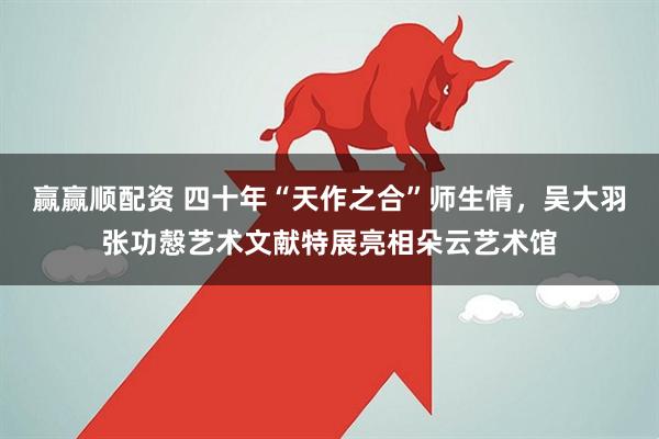 赢赢顺配资 四十年“天作之合”师生情，吴大羽张功慤艺术文献特展亮相朵云艺术馆