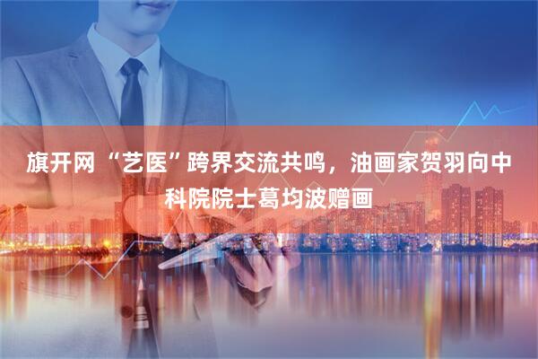 旗开网 “艺医”跨界交流共鸣，油画家贺羽向中科院院士葛均波赠画
