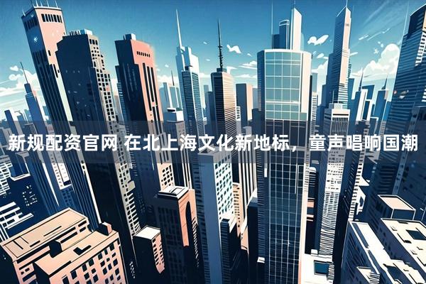 新规配资官网 在北上海文化新地标，童声唱响国潮