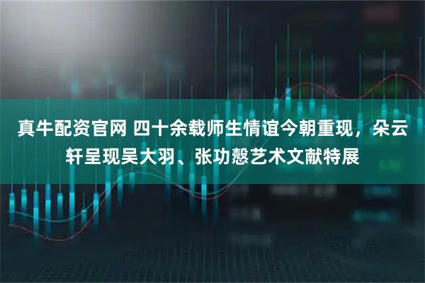 真牛配资官网 四十余载师生情谊今朝重现，朵云轩呈现吴大羽、张功慤艺术文献特展
