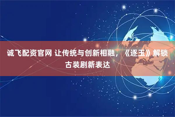 诚飞配资官网 让传统与创新相融，《逐玉》解锁古装剧新表达