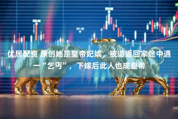优居配资 原创她是皇帝妃嫔，被遣返回家途中遇一“乞丐”，下嫁后此人也成皇帝