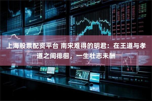 上海股票配资平台 南宋难得的明君：在王道与孝道之间徘徊，一生壮志未酬