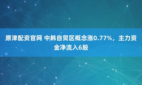 原津配资官网 中韩自贸区概念涨0.77%，主力资金净流入6股