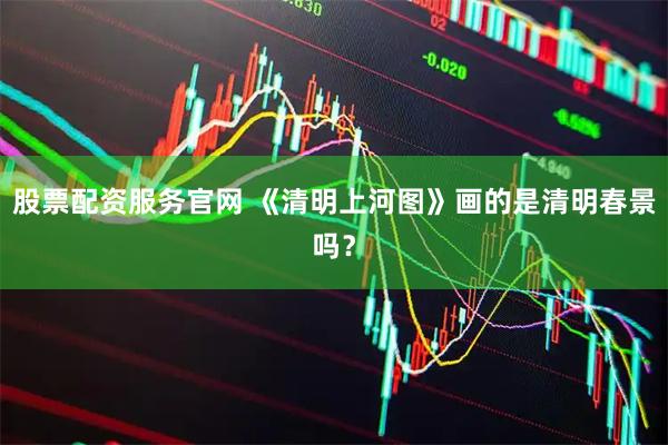 股票配资服务官网 《清明上河图》画的是清明春景吗？