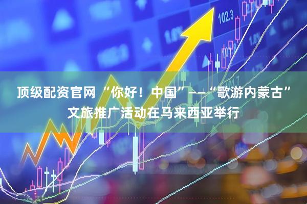 顶级配资官网 “你好！中国”——“歌游内蒙古”文旅推广活动在马来西亚举行