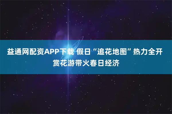益通网配资APP下载 假日“追花地图”热力全开 赏花游带火春日经济