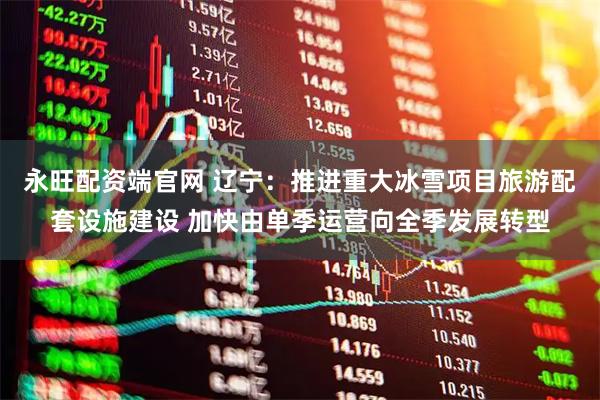 永旺配资端官网 辽宁：推进重大冰雪项目旅游配套设施建设 加快由单季运营向全季发展转型