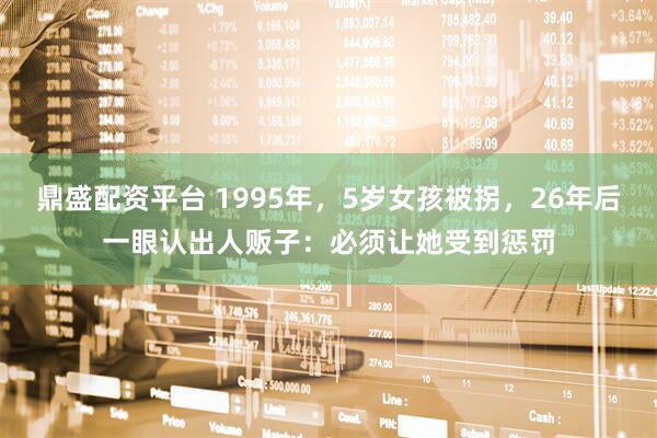 鼎盛配资平台 1995年，5岁女孩被拐，26年后一眼认出人贩子：必须让她受到惩罚