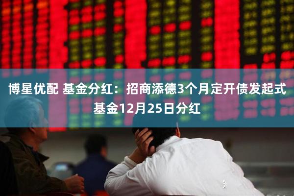 博星优配 基金分红：招商添德3个月定开债发起式基金12月25日分红