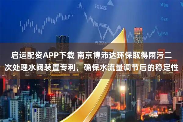 启运配资APP下载 南京博沛达环保取得雨污二次处理水阀装置专利，确保水流量调节后的稳定性