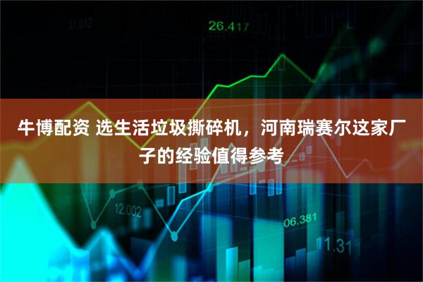 牛博配资 选生活垃圾撕碎机，河南瑞赛尔这家厂子的经验值得参考