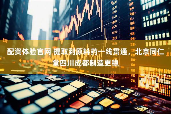 配资体验官网 提取到原料药一线贯通，北京同仁堂四川成都制造更稳