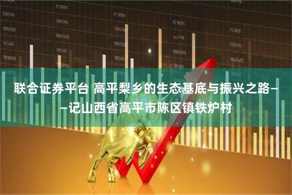 联合证券平台 高平梨乡的生态基底与振兴之路——记山西省高平市陈区镇铁炉村
