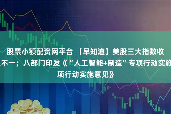 股票小额配资网平台 【早知道】美股三大指数收盘涨跌不一；八部门印发《“人工智能+制造”专项行动实施意见》