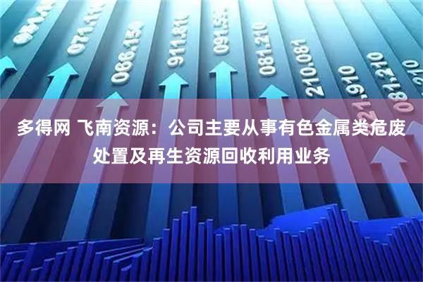 多得网 飞南资源：公司主要从事有色金属类危废处置及再生资源回收利用业务