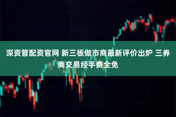 深资管配资官网 新三板做市商最新评价出炉 三券商交易经手费全免