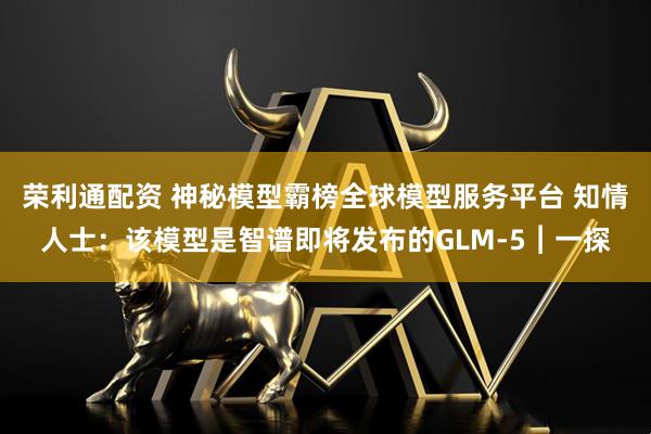 荣利通配资 神秘模型霸榜全球模型服务平台 知情人士：该模型是智谱即将发布的GLM-5︱一探