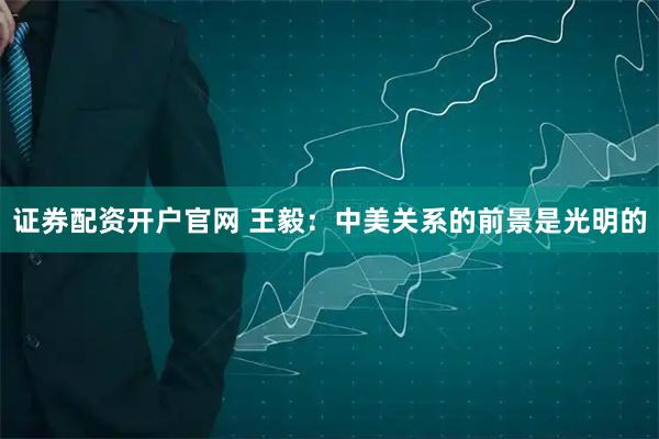 证券配资开户官网 王毅：中美关系的前景是光明的