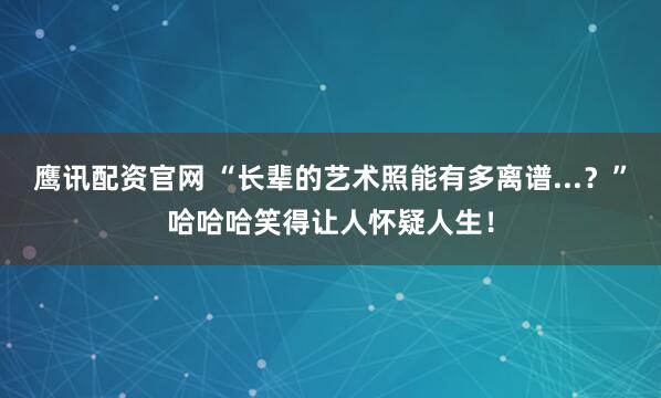 鹰讯配资官网 “长辈的艺术照能有多离谱...？”哈哈哈笑得让人怀疑人生！