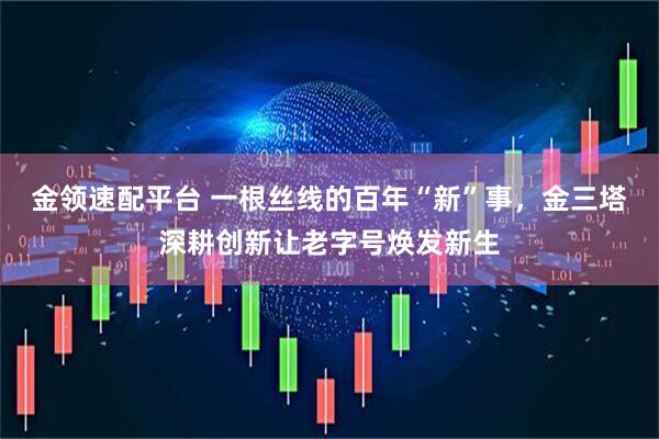 金领速配平台 一根丝线的百年“新”事，金三塔深耕创新让老字号焕发新生