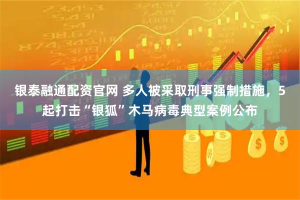银泰融通配资官网 多人被采取刑事强制措施，5起打击“银狐”木马病毒典型案例公布