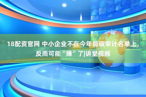 18配资官网 中小企业不在今年能碳审计名单上，反而可能“赚”了|讲堂视频