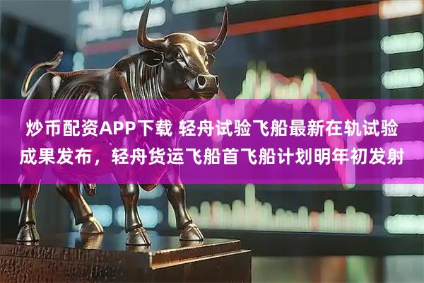炒币配资APP下载 轻舟试验飞船最新在轨试验成果发布，轻舟货运飞船首飞船计划明年初发射