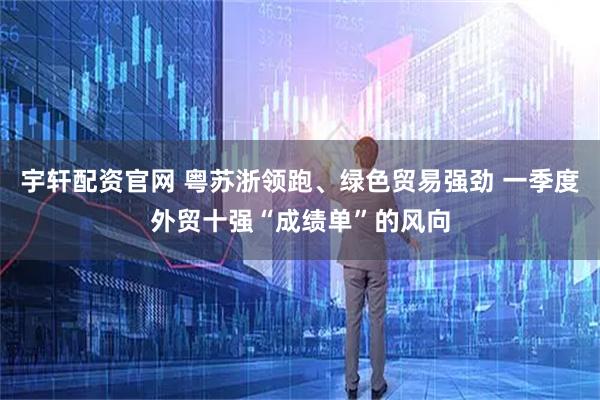 宇轩配资官网 粤苏浙领跑、绿色贸易强劲 一季度外贸十强“成绩单”的风向