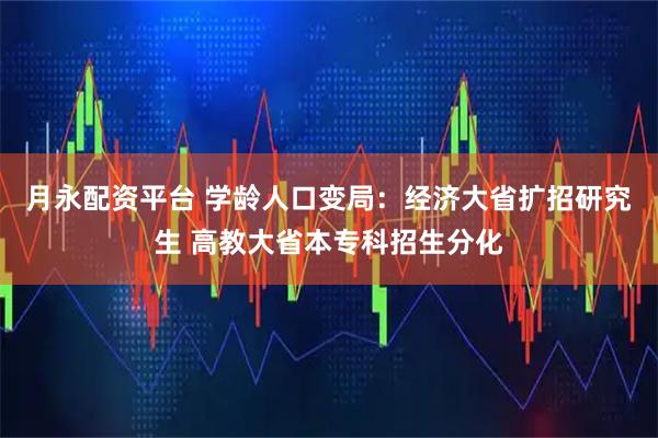 月永配资平台 学龄人口变局：经济大省扩招研究生 高教大省本专科招生分化