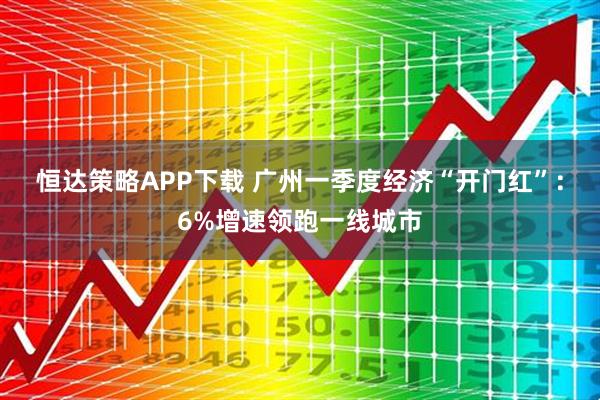 恒达策略APP下载 广州一季度经济“开门红”：6%增速领跑一线城市